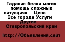 Гадание белая магия помощь сложных ситуациях  › Цена ­ 500 - Все города Услуги » Другие   . Ставропольский край